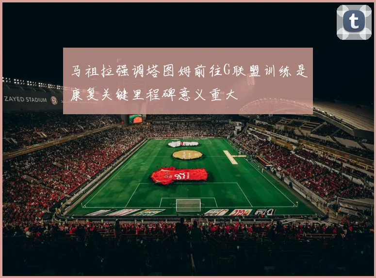 马祖拉强调塔图姆前往G联盟训练是康复关键里程碑意义重大