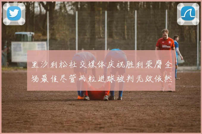 里沙利松社交媒体庆祝胜利荣膺全场最佳尽管两粒进球被判无效依然贡献助攻