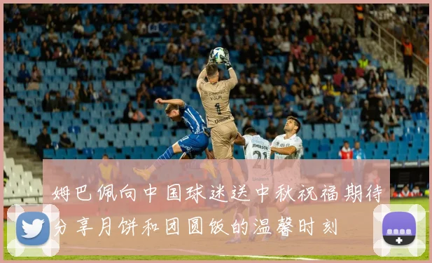 姆巴佩向中国球迷送中秋祝福期待分享月饼和团圆饭的温馨时刻