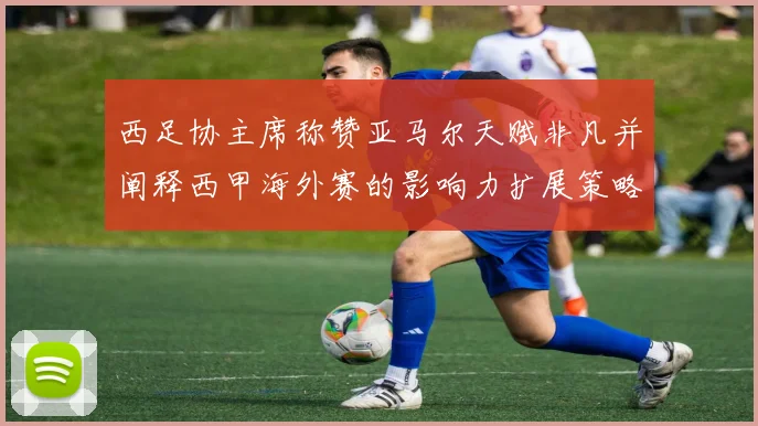 西足协主席称赞亚马尔天赋非凡并阐释西甲海外赛的影响力扩展策略