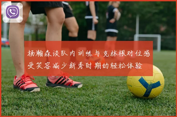 杨瀚森谈队内训练与克林根对位感受笑容减少新秀时期的轻松体验