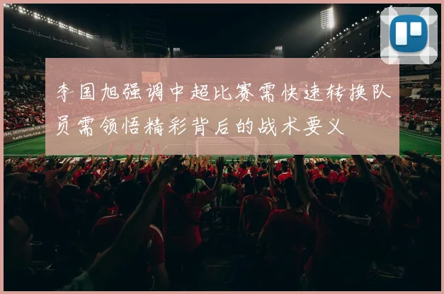 李国旭强调中超比赛需快速转换队员需领悟精彩背后的战术要义