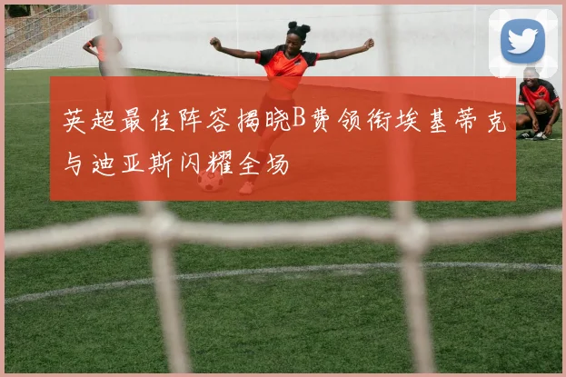 英超最佳阵容揭晓B费领衔埃基蒂克与迪亚斯闪耀全场