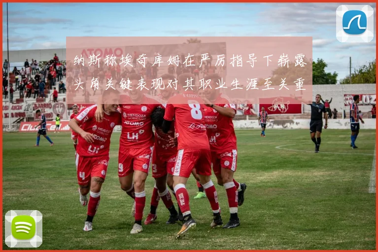 纳斯称埃奇库姆在严厉指导下崭露头角关键表现对其职业生涯至关重要