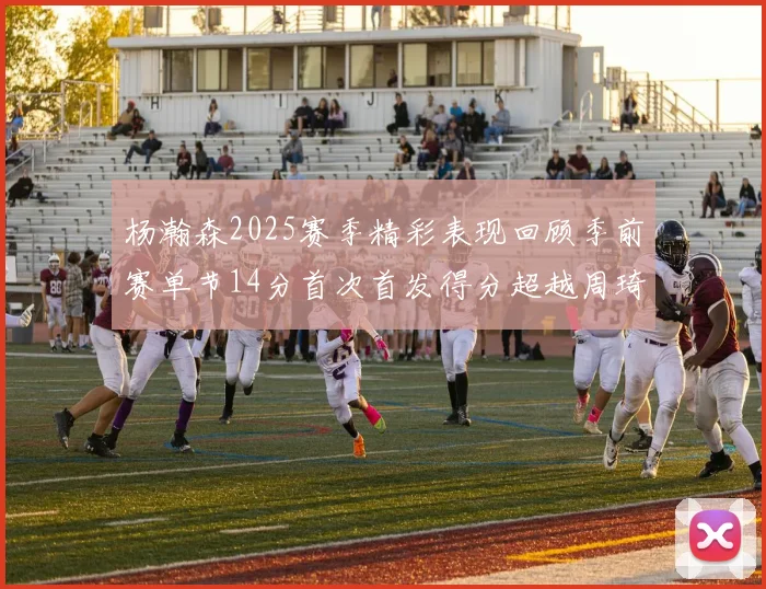 杨瀚森2025赛季精彩表现回顾季前赛单节14分首次首发得分超越周琦