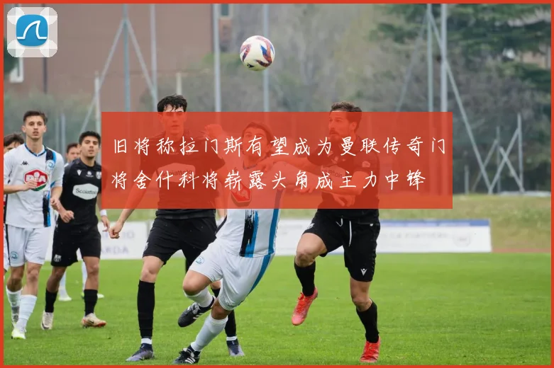 旧将称拉门斯有望成为曼联传奇门将舍什科将崭露头角成主力中锋