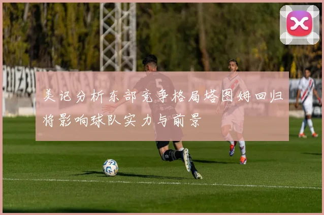 美记分析东部竞争格局塔图姆回归将影响球队实力与前景