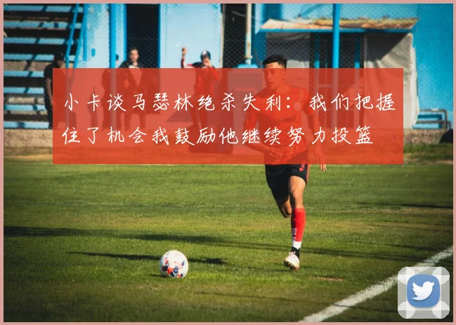 小卡谈马瑟林绝杀失利：我们把握住了机会我鼓励他继续努力投篮