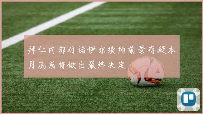 拜仁内部对诺伊尔续约前景存疑本月底或将做出最终决定