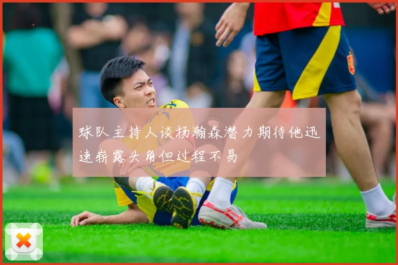 球队主持人谈杨瀚森潜力期待他迅速崭露头角但过程不易