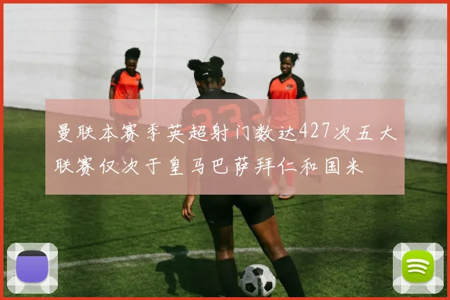 曼联本赛季英超射门数达427次五大联赛仅次于皇马巴萨拜仁和国米