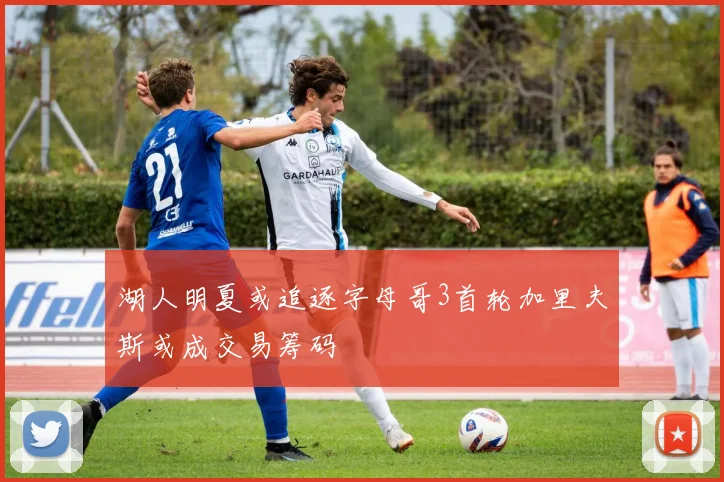 湖人明夏或追逐字母哥3首轮加里夫斯或成交易筹码