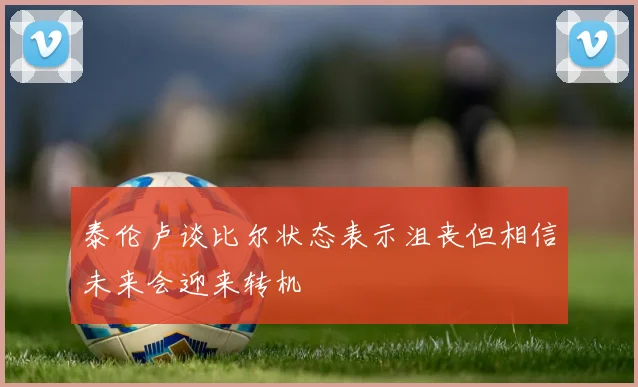 泰伦卢谈比尔状态表示沮丧但相信未来会迎来转机