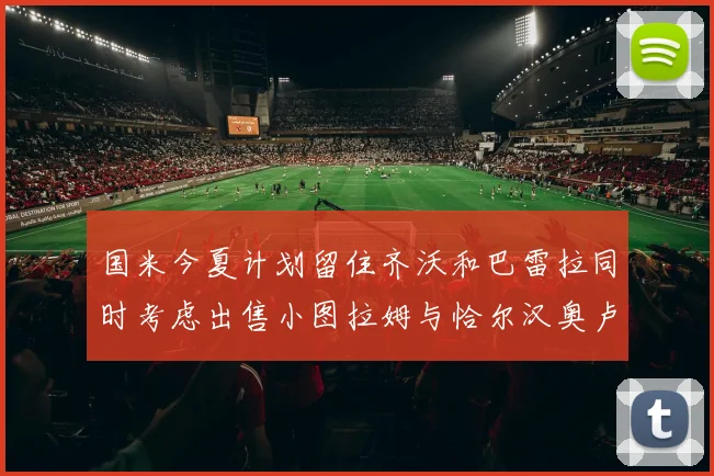 国米今夏计划留住齐沃和巴雷拉同时考虑出售小图拉姆与恰尔汉奥卢