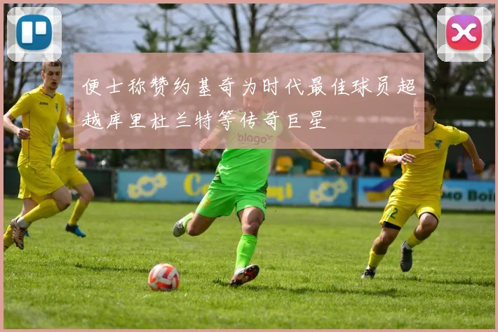 便士称赞约基奇为时代最佳球员超越库里杜兰特等传奇巨星