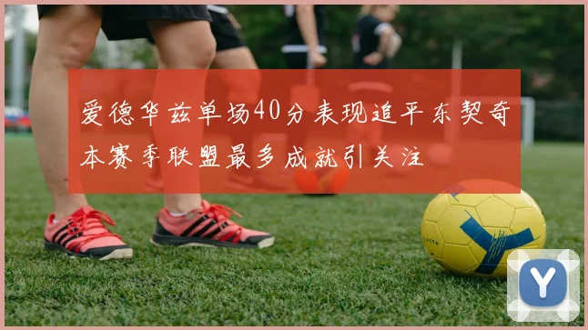 爱德华兹单场40分表现追平东契奇本赛季联盟最多成就引关注