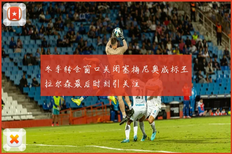 冬季转会窗口关闭塞梅尼奥成标王拉尔森最后时刻引关注