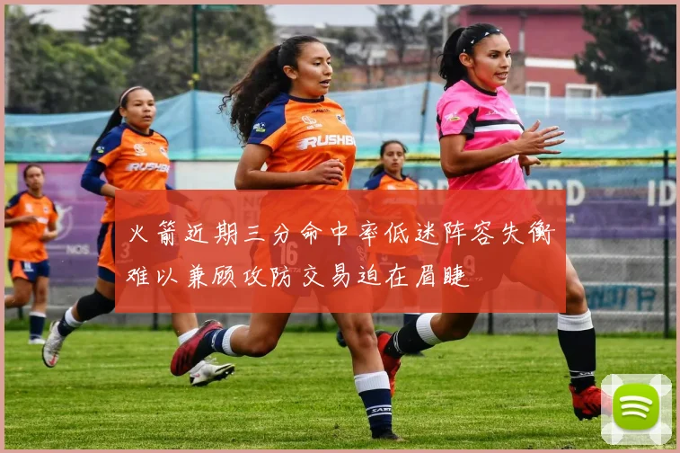 火箭近期三分命中率低迷阵容失衡难以兼顾攻防交易迫在眉睫