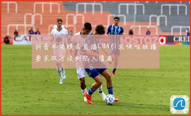 抖音单场模式直播CBA引发咪咕独播要求双方谈判陷入僵局