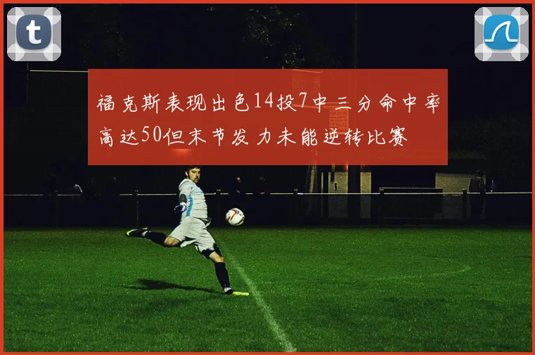 福克斯表现出色14投7中三分命中率高达50但末节发力未能逆转比赛