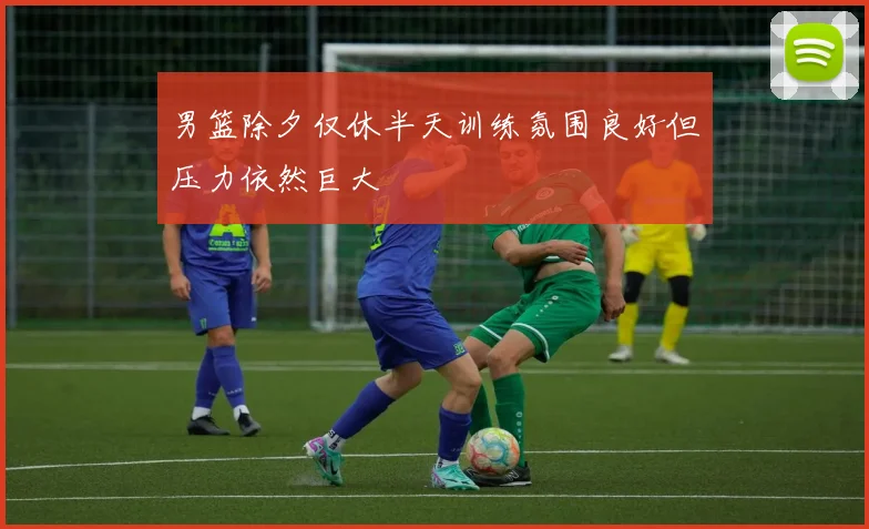 男篮除夕仅休半天训练氛围良好但压力依然巨大