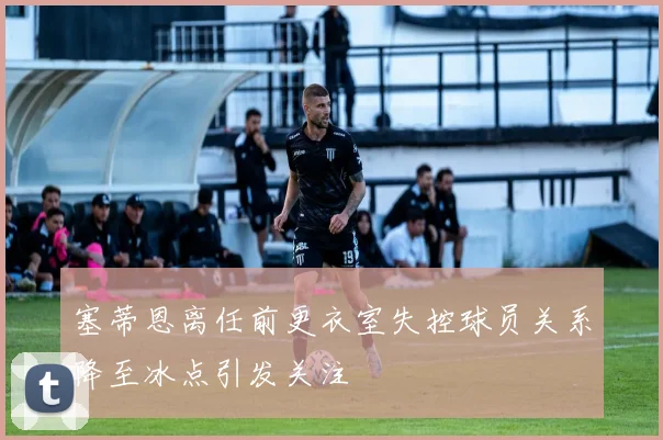塞蒂恩离任前更衣室失控球员关系降至冰点引发关注