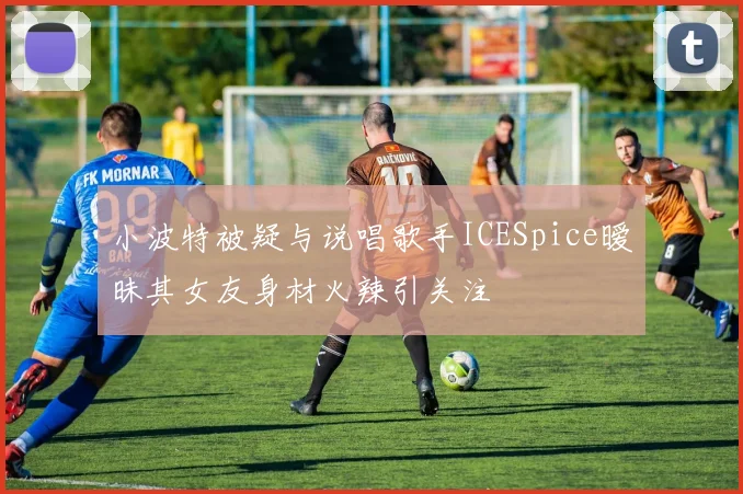 小波特被疑与说唱歌手ICESpice暧昧其女友身材火辣引关注