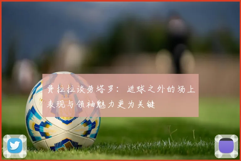 费拉拉谈劳塔罗：进球之外的场上表现与领袖魅力更为关键