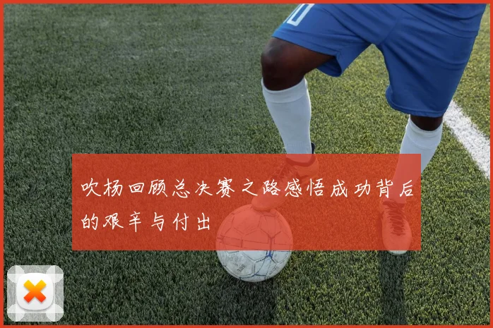 吹杨回顾总决赛之路感悟成功背后的艰辛与付出