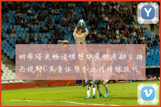 姆希塔良畅谈理想球员特质融合梅西视野C罗身体与齐达内传球技巧