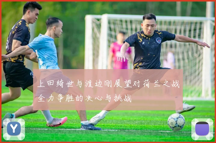 上田绮世与渡边刚展望对荷兰之战全力争胜的决心与挑战