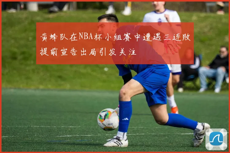 黄蜂队在NBA杯小组赛中遭遇三连败提前宣告出局引发关注