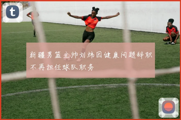 新疆男篮主帅刘炜因健康问题辞职不再担任球队职务