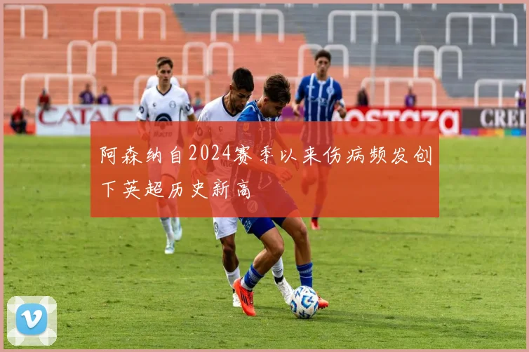 阿森纳自2024赛季以来伤病频发创下英超历史新高