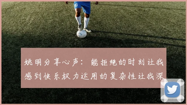 姚明分享心声：能拒绝的时刻让我感到快乐权力运用的复杂性让我深感不足