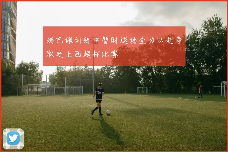 姆巴佩训练中暂时退场全力以赴争取赶上西超杯比赛