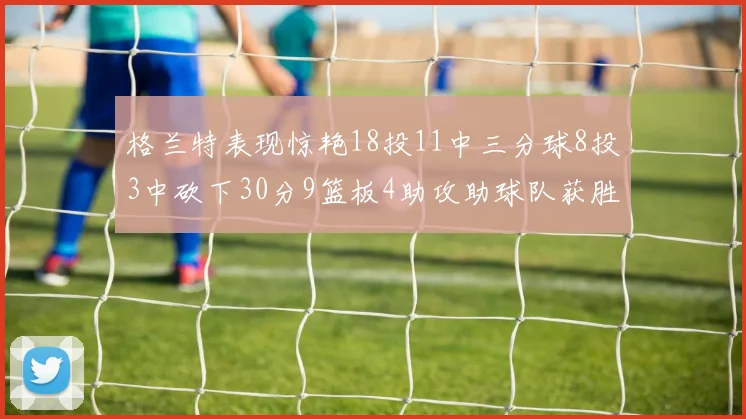 格兰特表现惊艳18投11中三分球8投3中砍下30分9篮板4助攻助球队获胜