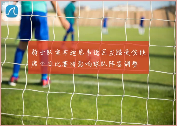 骑士队宣布迪恩韦德因左膝受伤缺席今日比赛将影响球队阵容调整
