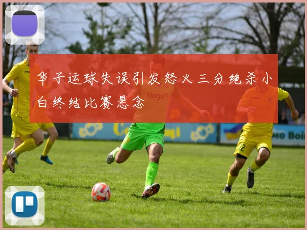 华子运球失误引发怒火三分绝杀小白终结比赛悬念